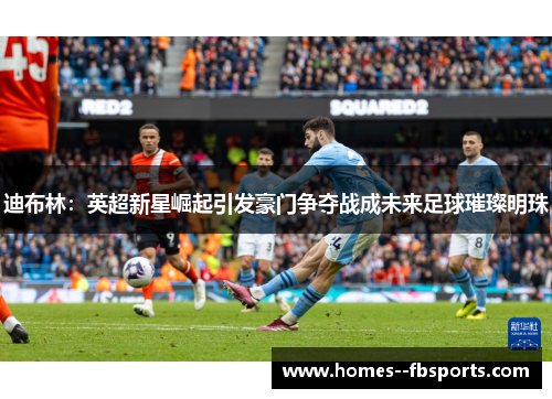 迪布林：英超新星崛起引发豪门争夺战成未来足球璀璨明珠