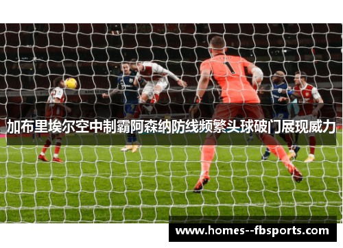 加布里埃尔空中制霸阿森纳防线频繁头球破门展现威力